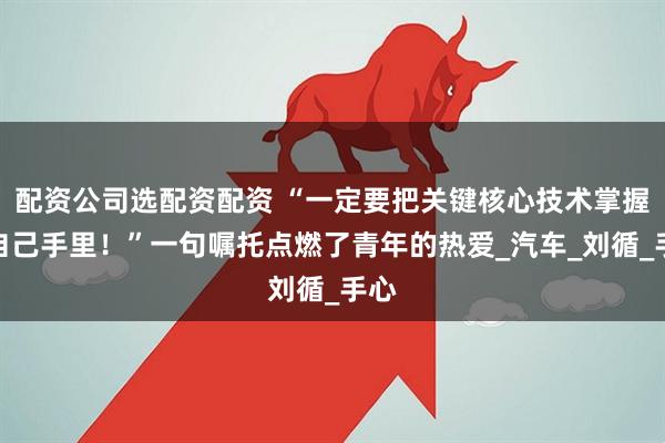 配资公司选配资配资 “一定要把关键核心技术掌握在自己手里！”一句嘱托点燃了青年的热爱_汽车_刘循_手心