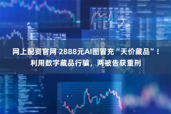 网上配资官网 2888元AI图冒充“天价藏品”！利用数字藏品行骗，两被告获重刑