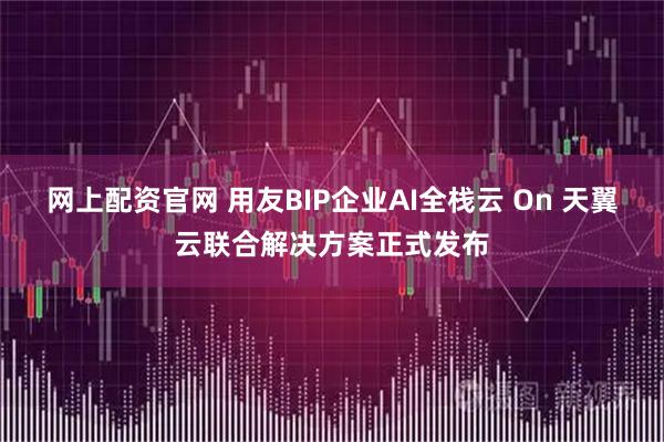 网上配资官网 用友BIP企业AI全栈云 On 天翼云联合解决方案正式发布