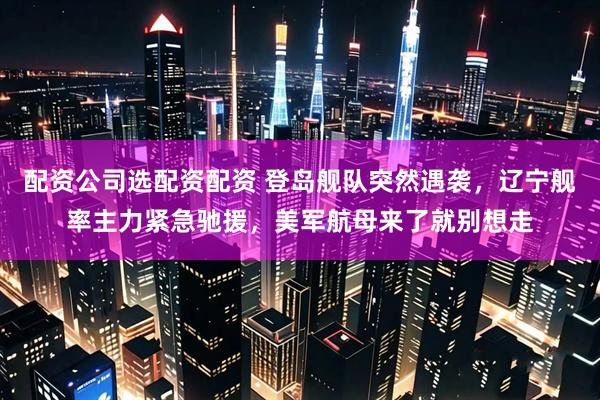配资公司选配资配资 登岛舰队突然遇袭，辽宁舰率主力紧急驰援，美军航母来了就别想走