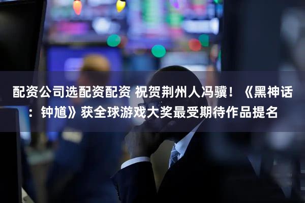 配资公司选配资配资 祝贺荆州人冯骥！《黑神话：钟馗》获全球游戏大奖最受期待作品提名