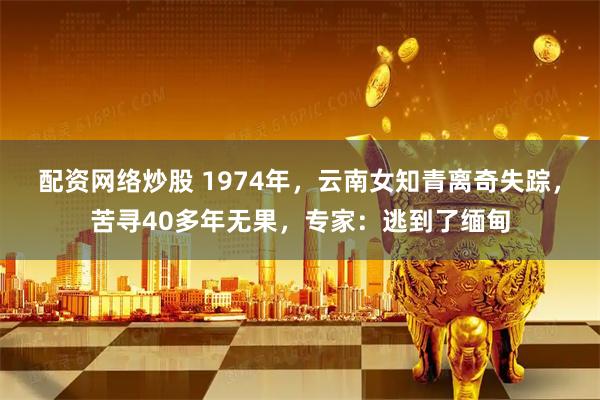 配资网络炒股 1974年，云南女知青离奇失踪，苦寻40多年无果，专家：逃到了缅甸